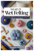 THE ART OF WET FELTING: A Complete Beginner to Advanced Guide by Unknown