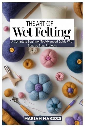 THE ART OF WET FELTING: A Complete Beginner to Advanced Guide by Unknown